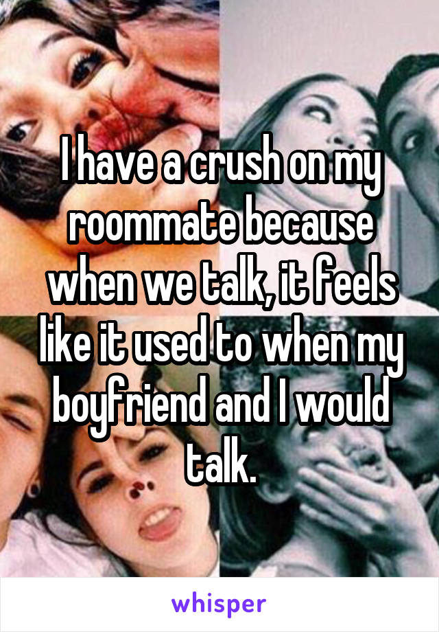 I have a crush on my roommate because when we talk, it feels like it used to when my boyfriend and I would talk.