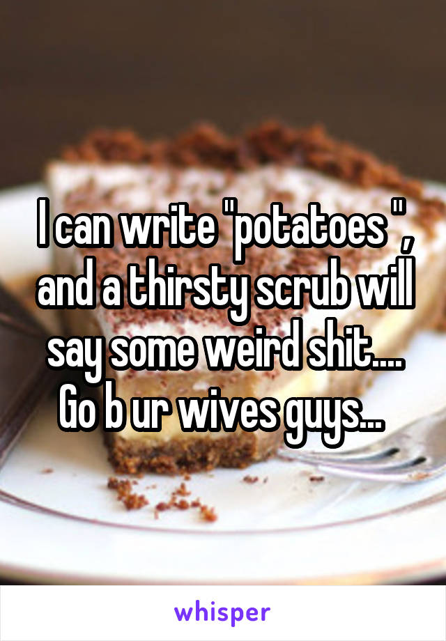 I can write "potatoes ", and a thirsty scrub will say some weird shit.... Go b ur wives guys... 