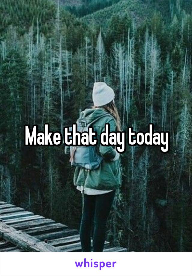 Make that day today