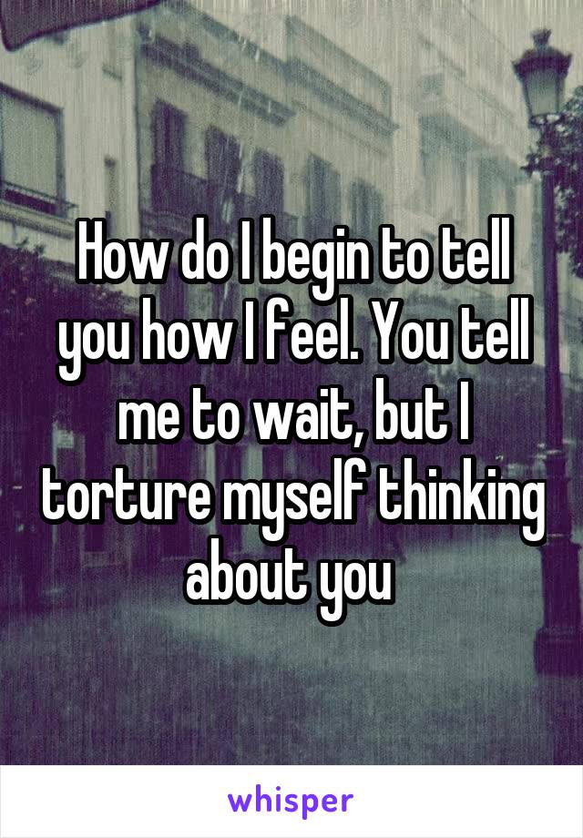 How do I begin to tell you how I feel. You tell me to wait, but I torture myself thinking about you 