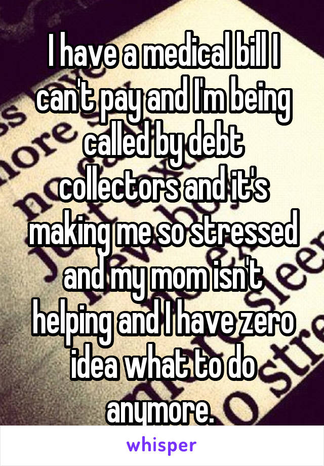 I have a medical bill I can't pay and I'm being called by debt collectors and it's making me so stressed and my mom isn't helping and I have zero idea what to do anymore. 