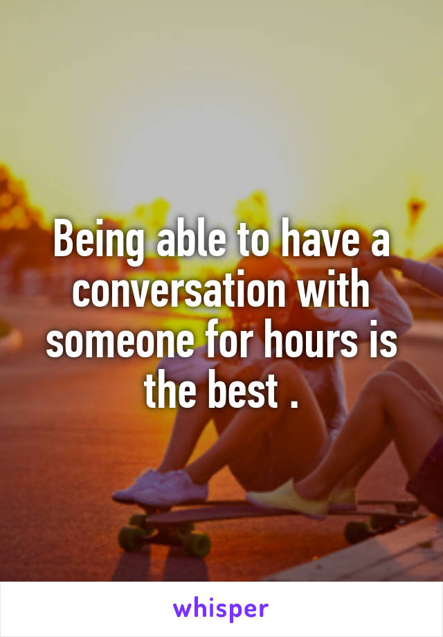 Being able to have a conversation with someone for hours is the best .