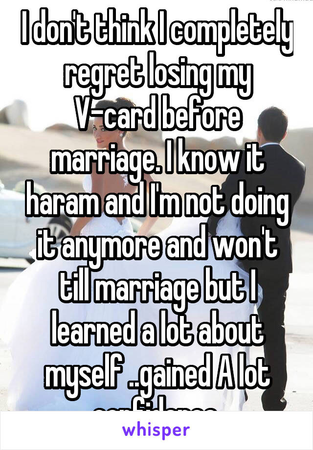 I don't think I completely regret losing my V-card before marriage. I know it haram and I'm not doing it anymore and won't till marriage but I learned a lot about myself ..gained A lot confidence 