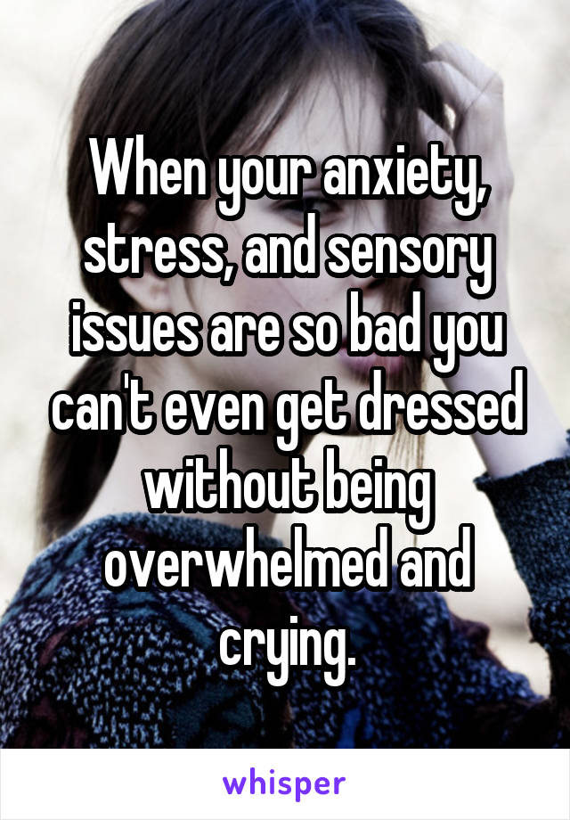 When your anxiety, stress, and sensory issues are so bad you can't even get dressed without being overwhelmed and crying.