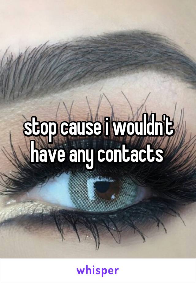 stop cause i wouldn't have any contacts 