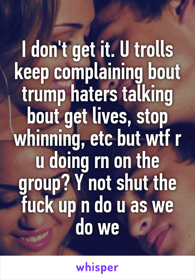 I don't get it. U trolls keep complaining bout trump haters talking bout get lives, stop whinning, etc but wtf r u doing rn on the group? Y not shut the fuck up n do u as we do we