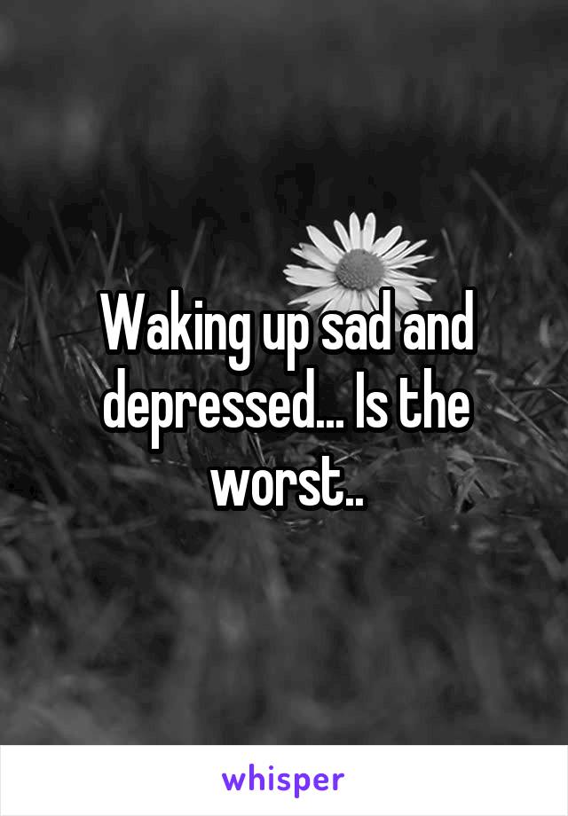 Waking up sad and depressed... Is the worst..