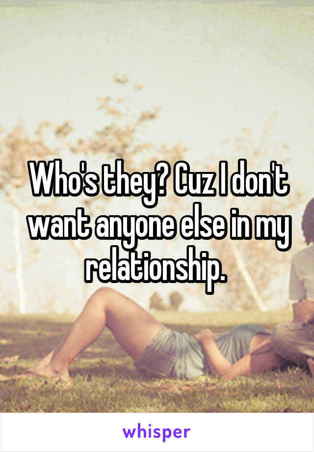 Who's they? Cuz I don't want anyone else in my relationship. 