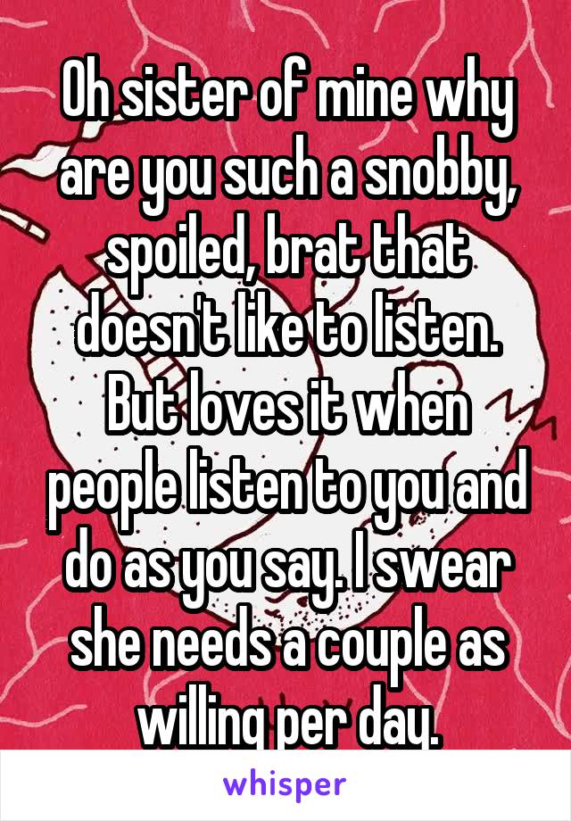 Oh sister of mine why are you such a snobby, spoiled, brat that doesn't like to listen. But loves it when people listen to you and do as you say. I swear she needs a couple as willing per day.