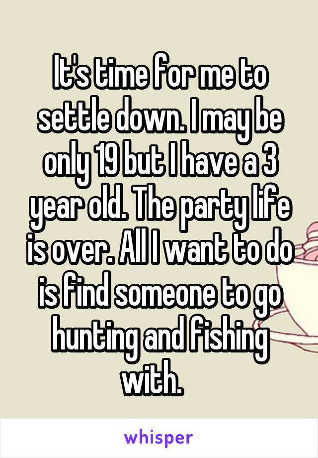 It's time for me to settle down. I may be only 19 but I have a 3 year old. The party life is over. All I want to do is find someone to go hunting and fishing with.   