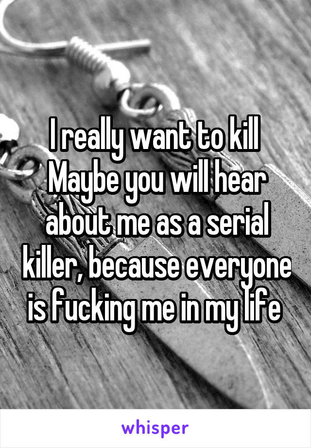 I really want to kill 
Maybe you will hear about me as a serial killer, because everyone is fucking me in my life 