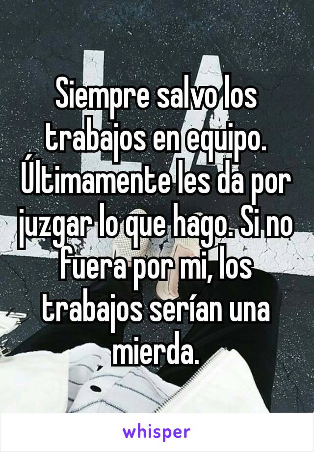 Siempre salvo los trabajos en equipo. Últimamente les da por juzgar lo que hago. Si no fuera por mi, los trabajos serían una mierda.