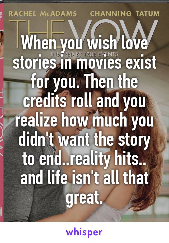 When you wish love stories in movies exist for you. Then the credits roll and you realize how much you didn't want the story to end..reality hits.. and life isn't all that great.