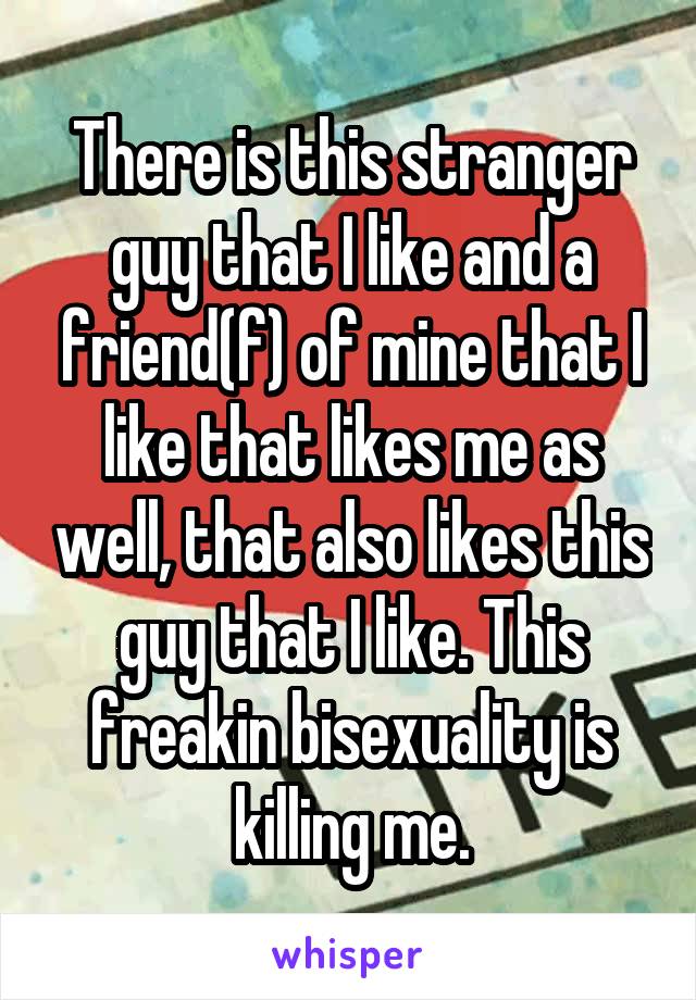 There is this stranger guy that I like and a friend(f) of mine that I like that likes me as well, that also likes this guy that I like. This freakin bisexuality is killing me.