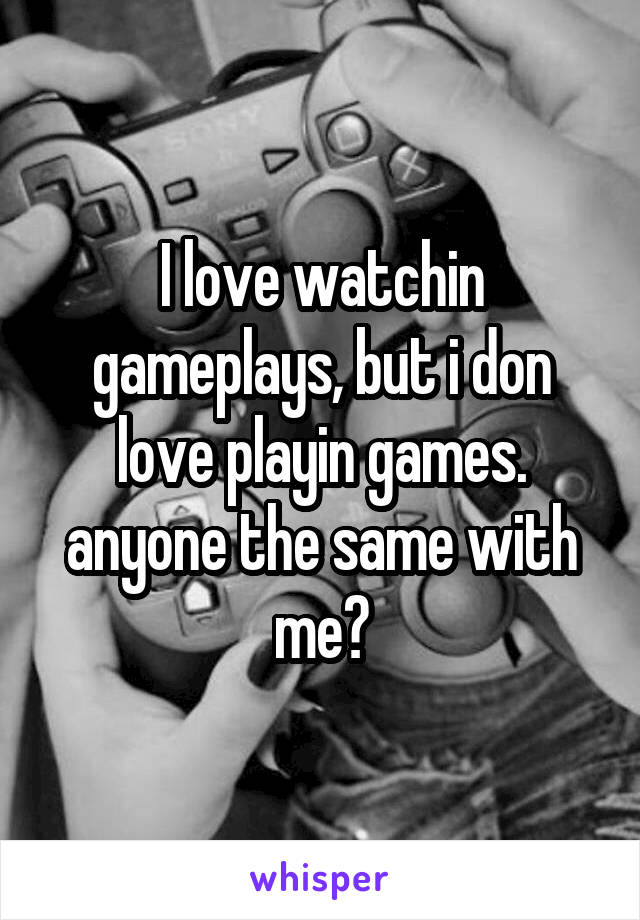 I love watchin gameplays, but i don love playin games. anyone the same with me?