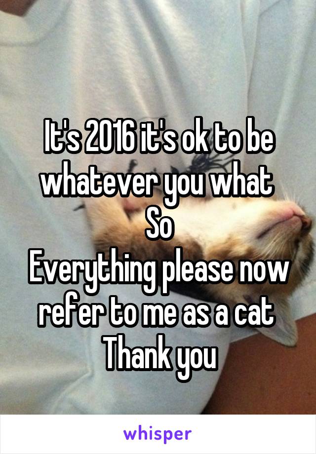 
It's 2016 it's ok to be whatever you what 
So
Everything please now refer to me as a cat 
Thank you