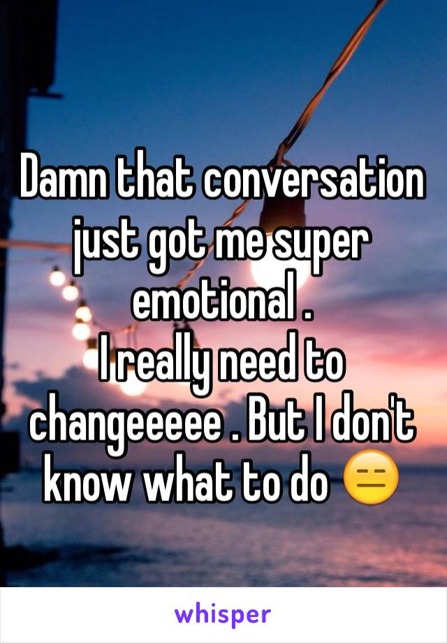 Damn that conversation just got me super emotional . 
I really need to changeeeee . But I don't know what to do 😑