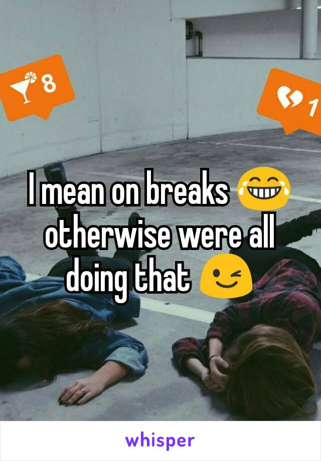 I mean on breaks 😂 otherwise were all doing that 😉