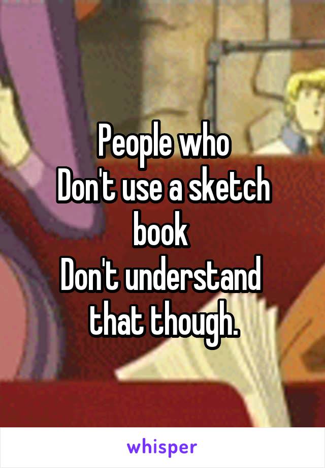 People who
Don't use a sketch book 
Don't understand 
that though.