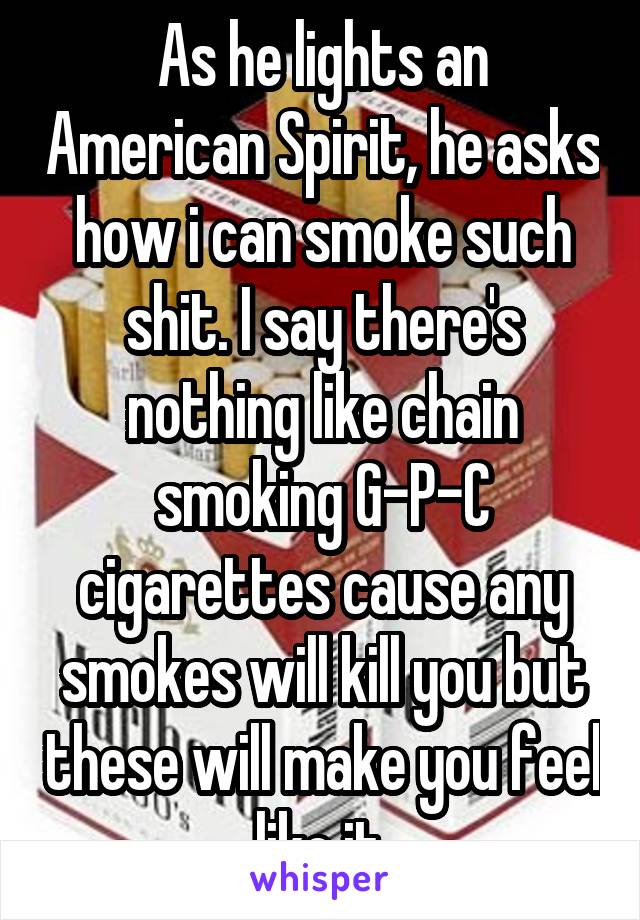 As he lights an American Spirit, he asks how i can smoke such shit. I say there's nothing like chain smoking G-P-C cigarettes cause any smokes will kill you but these will make you feel like it.