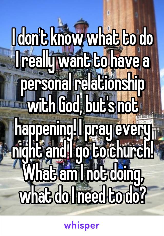 I don't know what to do I really want to have a personal relationship with God, but's not happening! I pray every night and I go to church!
What am I not doing, what do I need to do?