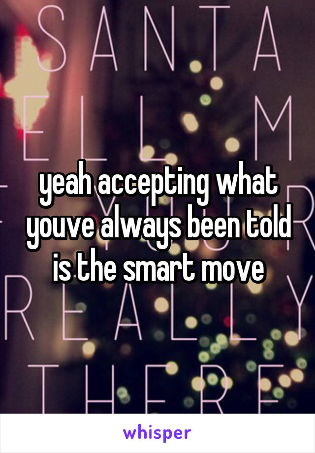 yeah accepting what youve always been told is the smart move