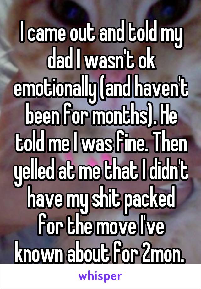 I came out and told my dad I wasn't ok emotionally (and haven't been for months). He told me I was fine. Then yelled at me that I didn't have my shit packed for the move I've known about for 2mon. 