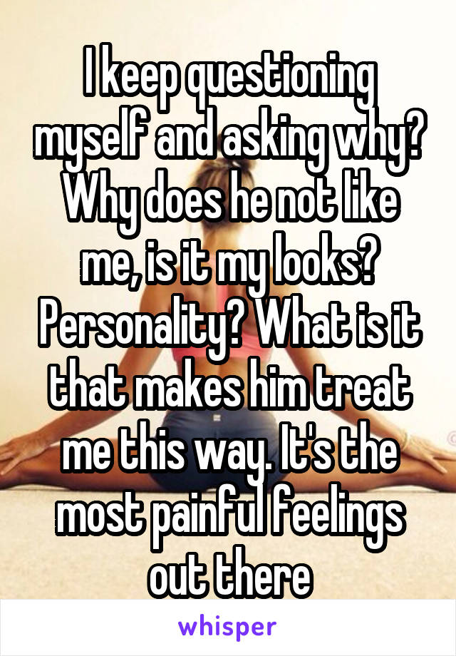 I keep questioning myself and asking why? Why does he not like me, is it my looks? Personality? What is it that makes him treat me this way. It's the most painful feelings out there