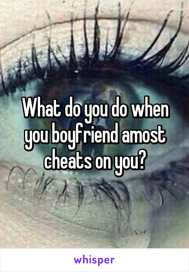 What do you do when you boyfriend amost cheats on you?