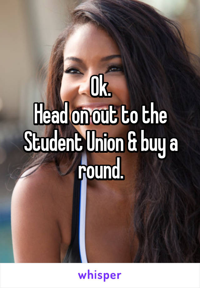 Ok.
Head on out to the
Student Union & buy a round.
