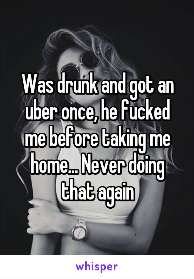 Was drunk and got an uber once, he fucked me before taking me home... Never doing that again