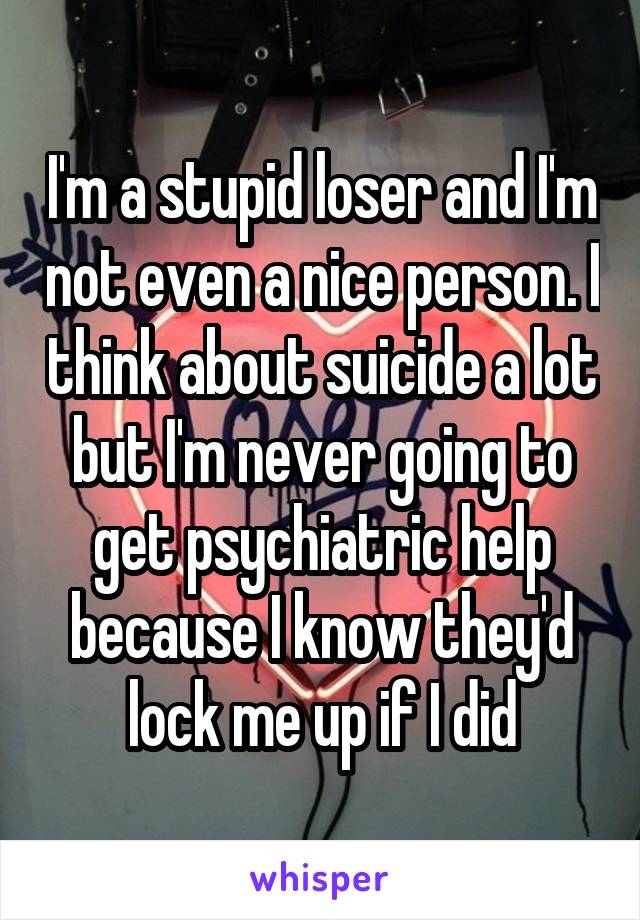 I'm a stupid loser and I'm not even a nice person. I think about suicide a lot but I'm never going to get psychiatric help because I know they'd lock me up if I did