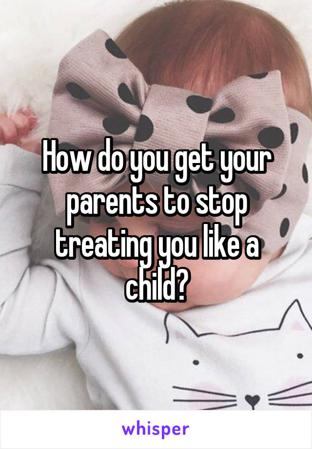 How do you get your parents to stop treating you like a child?