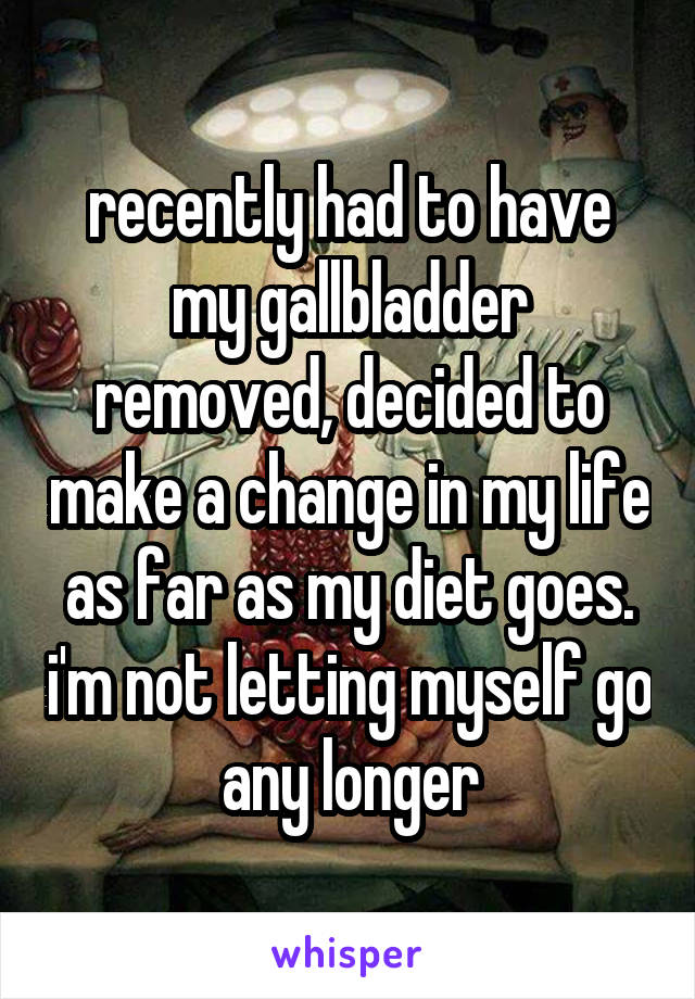 recently had to have my gallbladder removed, decided to make a change in my life as far as my diet goes. i'm not letting myself go any longer