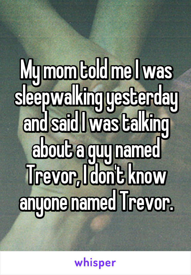 My mom told me I was sleepwalking yesterday and said I was talking about a guy named Trevor, I don't know anyone named Trevor.