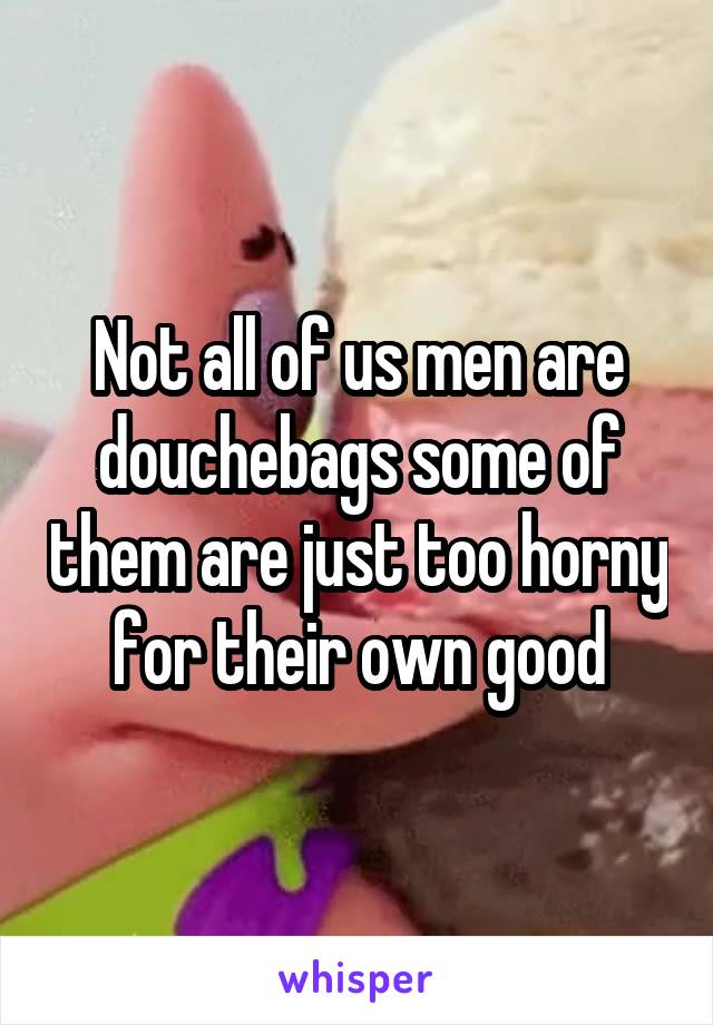 Not all of us men are douchebags some of them are just too horny for their own good