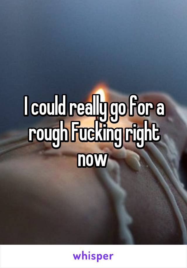 I could really go for a rough Fucking right now 