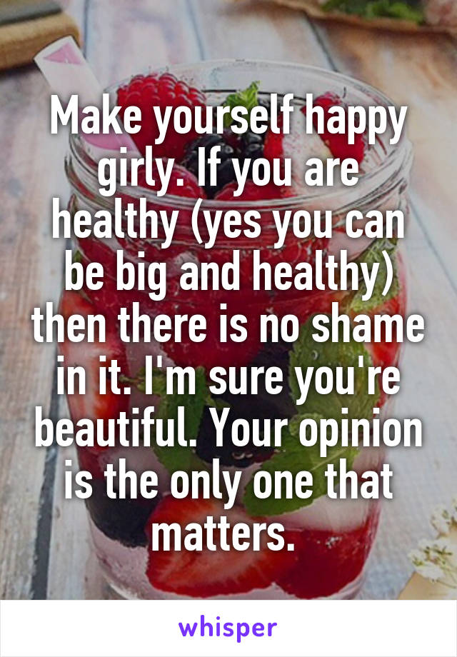 Make yourself happy girly. If you are healthy (yes you can be big and healthy) then there is no shame in it. I'm sure you're beautiful. Your opinion is the only one that matters. 