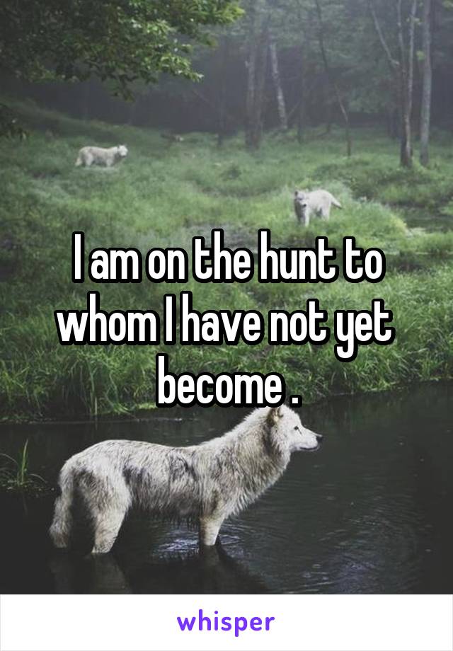 I am on the hunt to whom I have not yet  become .