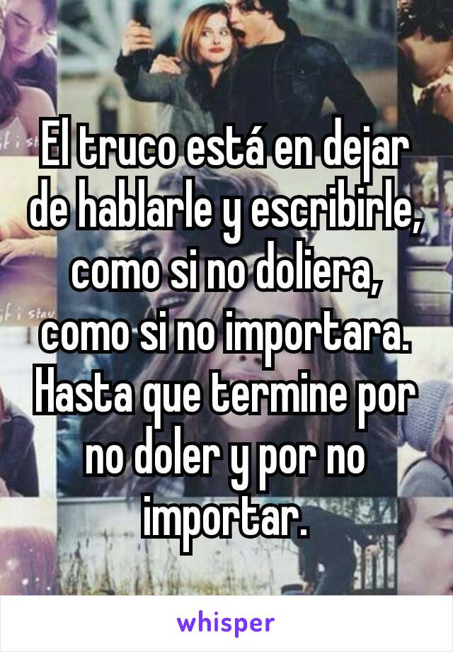 El truco está en dejar de hablarle y escribirle, como si no doliera, como si no importara. Hasta que termine por no doler y por no importar.