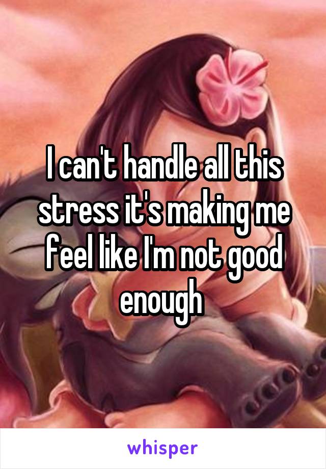 I can't handle all this stress it's making me feel like I'm not good enough 