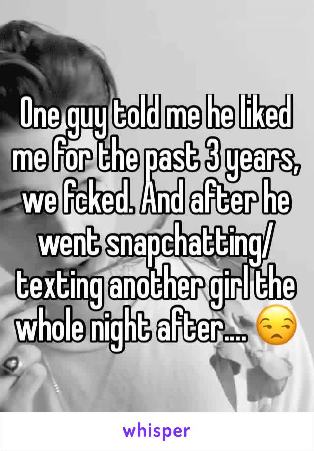 One guy told me he liked me for the past 3 years,  we fcked. And after he went snapchatting/texting another girl the whole night after.... 😒