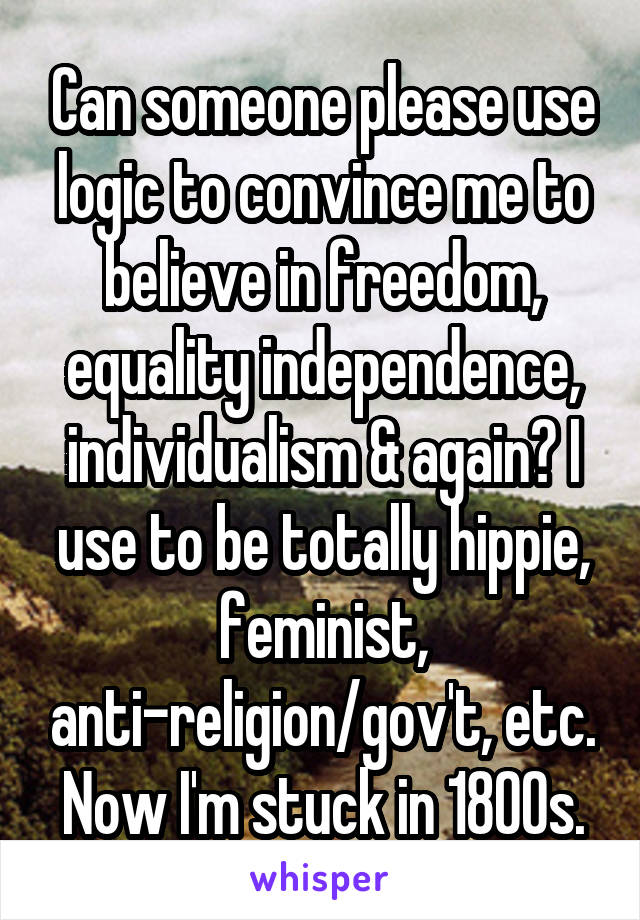 Can someone please use logic to convince me to believe in freedom, equality independence, individualism & again? I use to be totally hippie, feminist, anti-religion/gov't, etc. Now I'm stuck in 1800s.