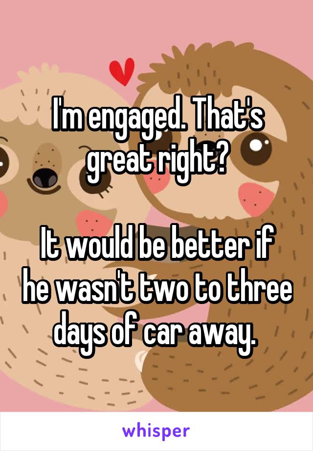 I'm engaged. That's great right?

It would be better if he wasn't two to three days of car away. 