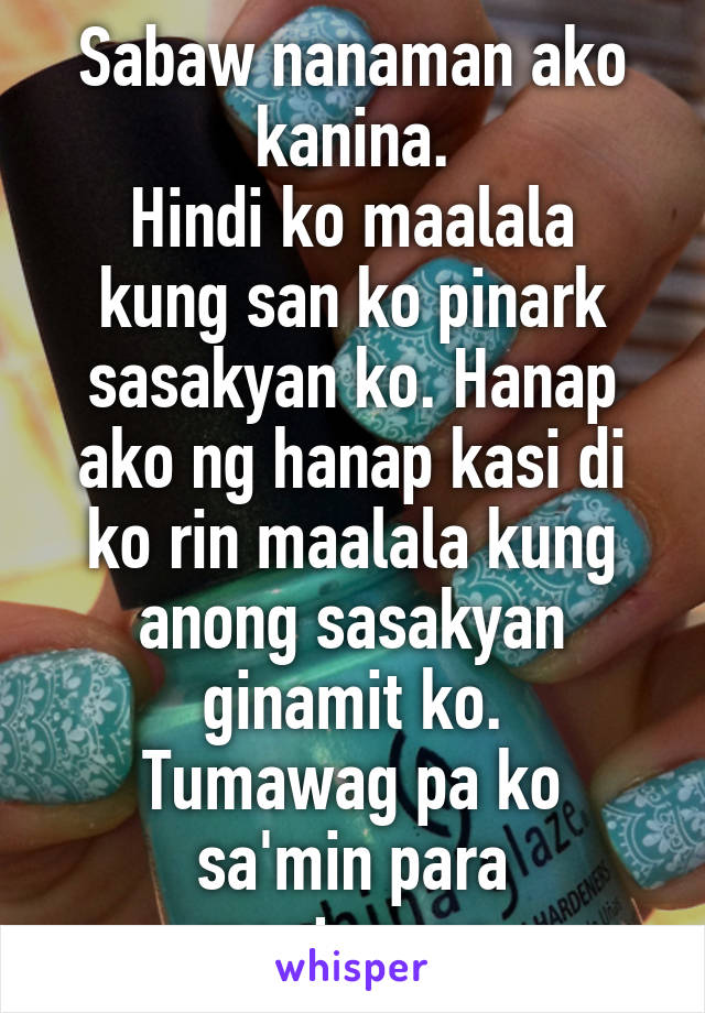 Sabaw nanaman ako kanina.
Hindi ko maalala kung san ko pinark sasakyan ko. Hanap ako ng hanap kasi di ko rin maalala kung anong sasakyan ginamit ko.
Tumawag pa ko sa'min para magtanong.