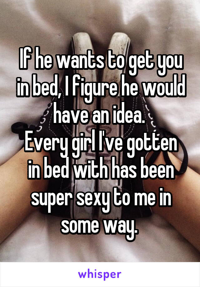 If he wants to get you in bed, I figure he would have an idea. 
Every girl I've gotten in bed with has been super sexy to me in some way. 