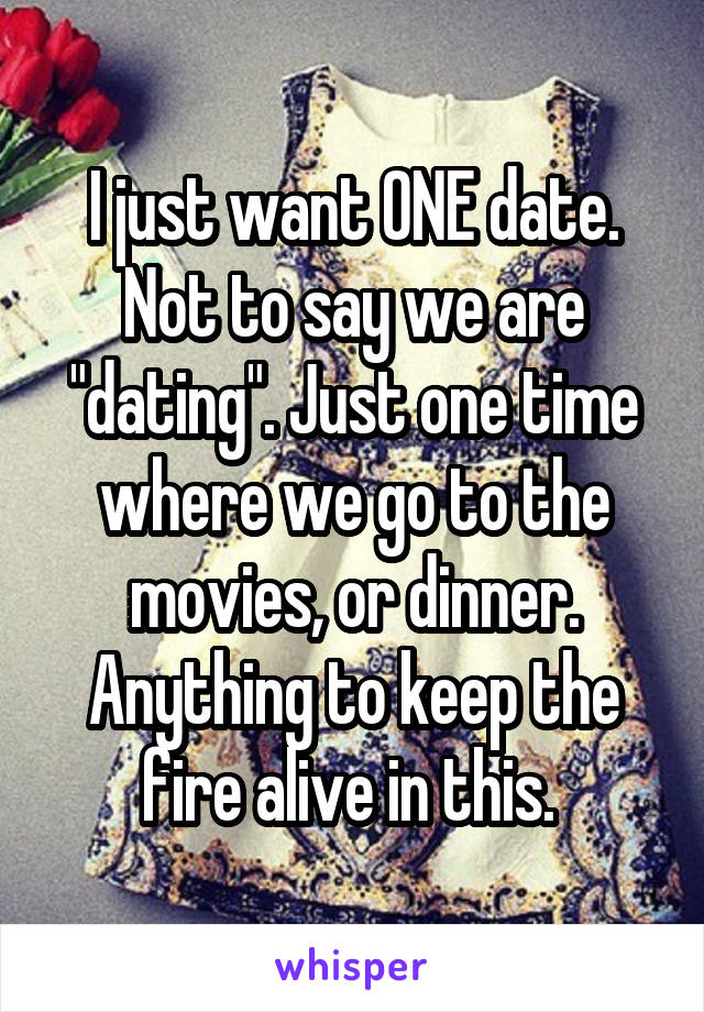 I just want ONE date. Not to say we are "dating". Just one time where we go to the movies, or dinner. Anything to keep the fire alive in this. 