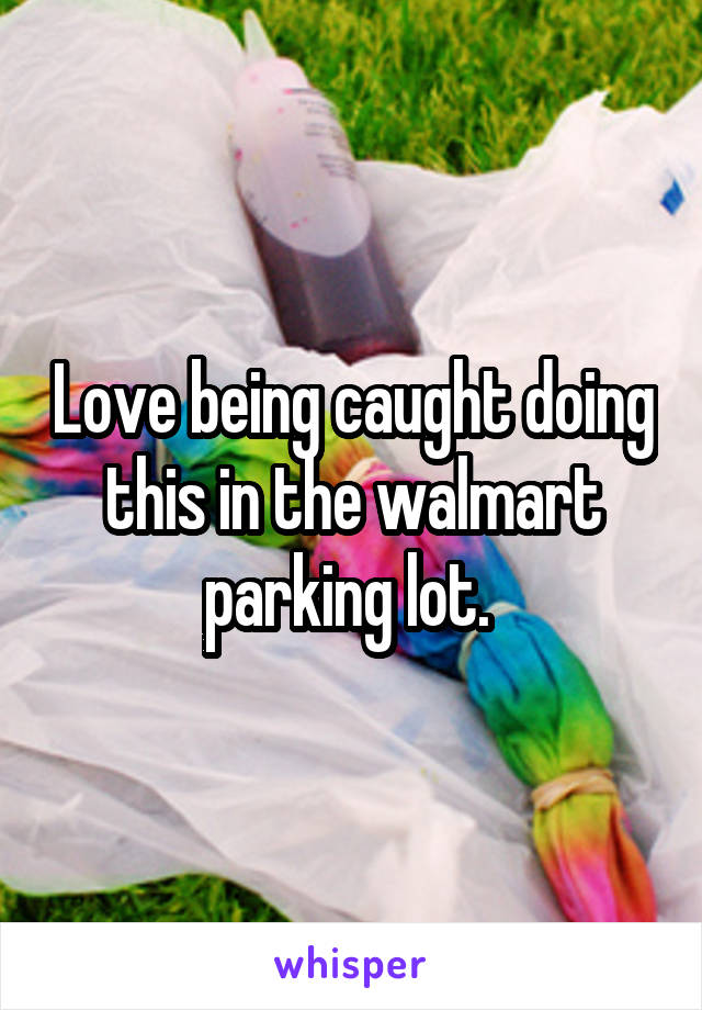 Love being caught doing this in the walmart parking lot. 