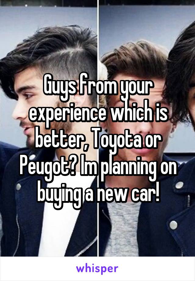 Guys from your experience which is better, Toyota or Peugot? Im planning on buying a new car!