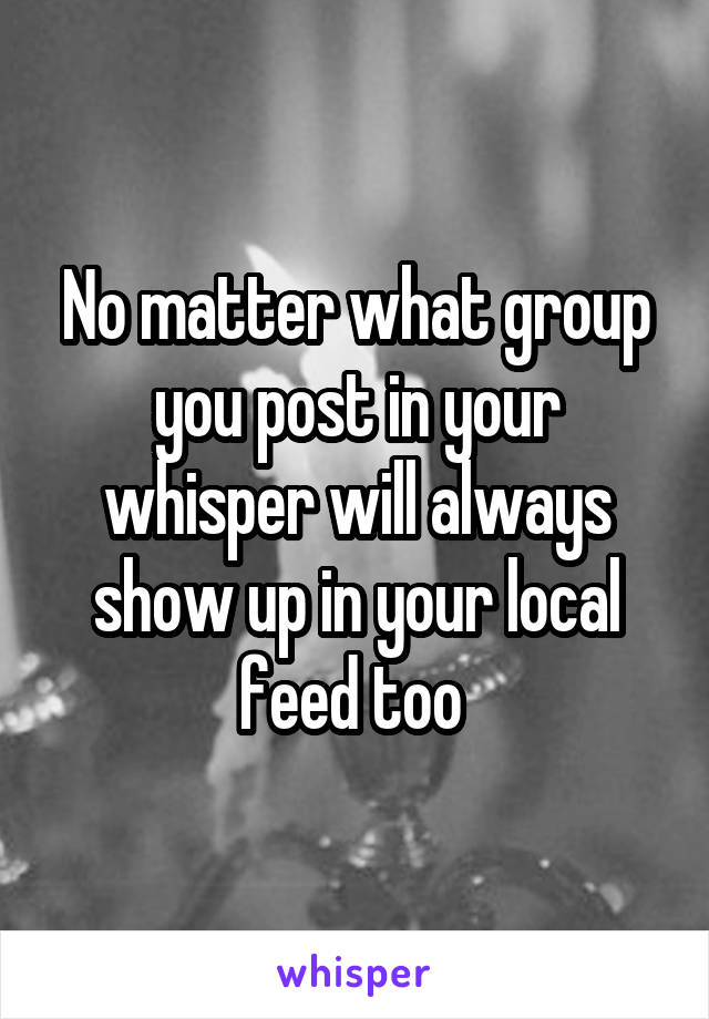 No matter what group you post in your whisper will always show up in your local feed too 